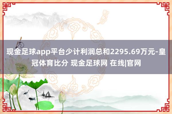 现金足球app平台少计利润总和2295.69万元-皇冠体育比分 现金足球网 在线|官网