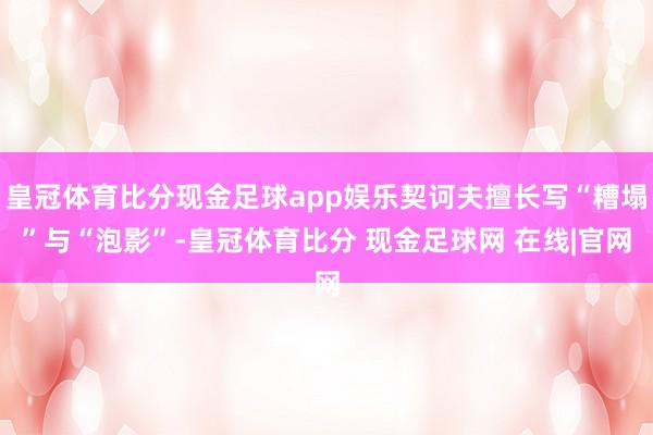 皇冠体育比分现金足球app娱乐契诃夫擅长写“糟塌”与“泡影”-皇冠体育比分 现金足球网 在线|官网