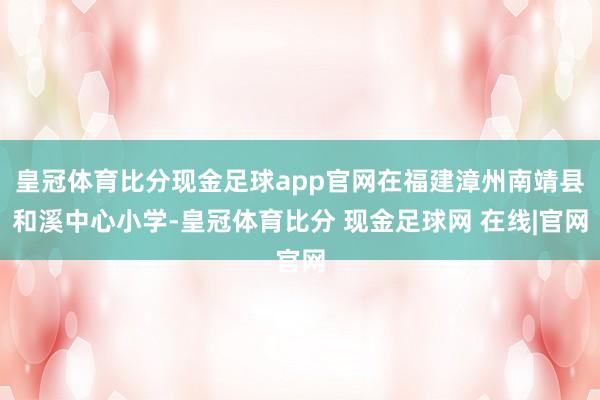 皇冠体育比分现金足球app官网在福建漳州南靖县和溪中心小学-皇冠体育比分 现金足球网 在线|官网