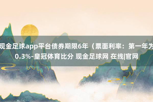 现金足球app平台债券期限6年（票面利率：第一年为0.3%-皇冠体育比分 现金足球网 在线|官网