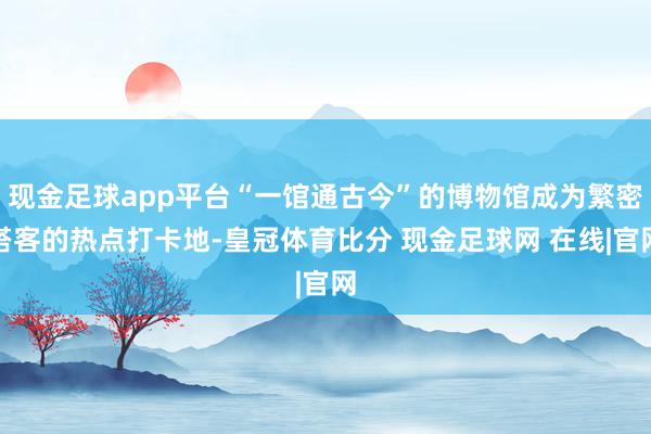 现金足球app平台“一馆通古今”的博物馆成为繁密搭客的热点打卡地-皇冠体育比分 现金足球网 在线|官网
