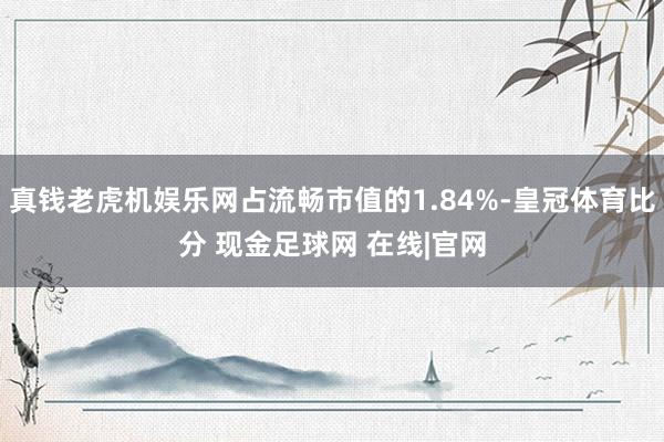 真钱老虎机娱乐网占流畅市值的1.84%-皇冠体育比分 现金足球网 在线|官网