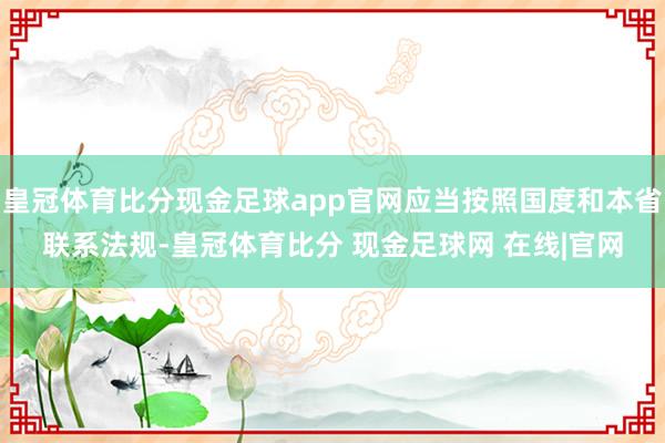 皇冠体育比分现金足球app官网应当按照国度和本省联系法规-皇冠体育比分 现金足球网 在线|官网