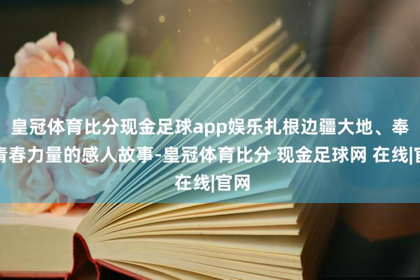 皇冠体育比分现金足球app娱乐扎根边疆大地、奉献青春力量的感人故事-皇冠体育比分 现金足球网 在线|官网
