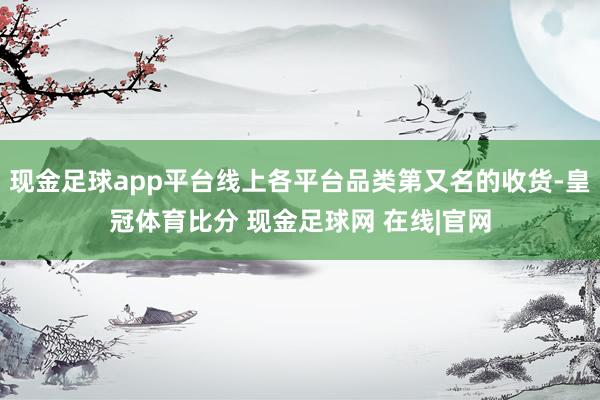 现金足球app平台线上各平台品类第又名的收货-皇冠体育比分 现金足球网 在线|官网