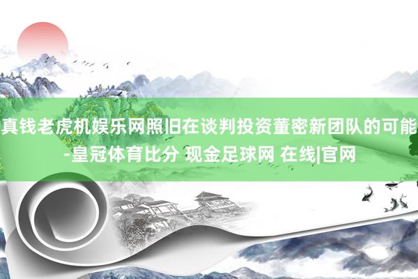 真钱老虎机娱乐网照旧在谈判投资董密新团队的可能-皇冠体育比分 现金足球网 在线|官网