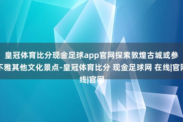 皇冠体育比分现金足球app官网探索敦煌古城或参不雅其他文化景点-皇冠体育比分 现金足球网 在线|官网