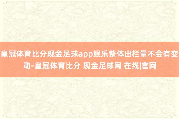 皇冠体育比分现金足球app娱乐整体出栏量不会有变动-皇冠体育比分 现金足球网 在线|官网