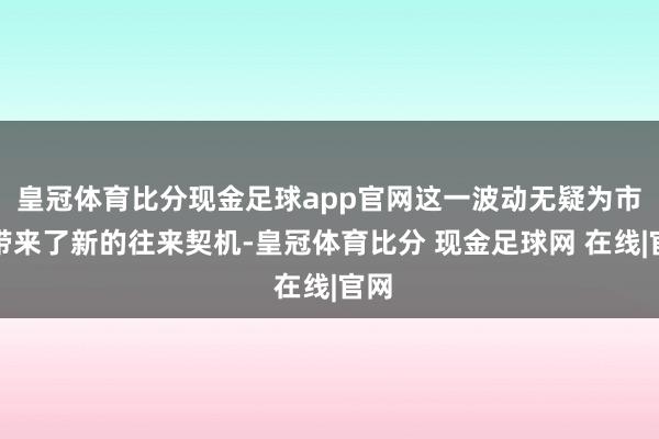 皇冠体育比分现金足球app官网这一波动无疑为市集带来了新的往来契机-皇冠体育比分 现金足球网 在线|官网