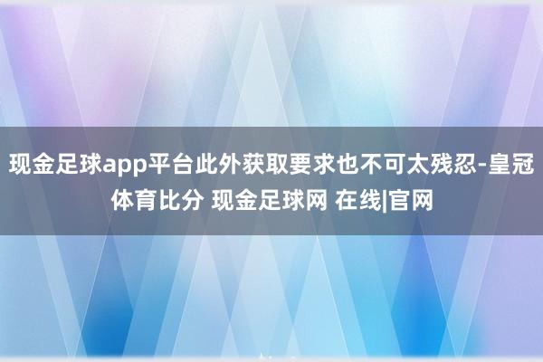 现金足球app平台此外获取要求也不可太残忍-皇冠体育比分 现金足球网 在线|官网