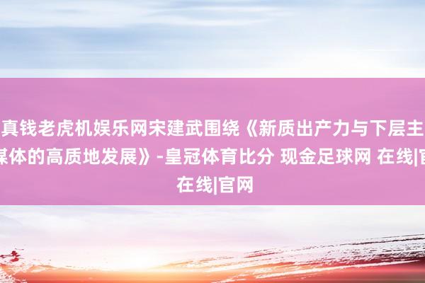 真钱老虎机娱乐网宋建武围绕《新质出产力与下层主流媒体的高质地发展》-皇冠体育比分 现金足球网 在线|官网