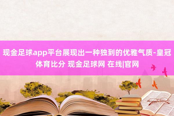 现金足球app平台展现出一种独到的优雅气质-皇冠体育比分 现金足球网 在线|官网