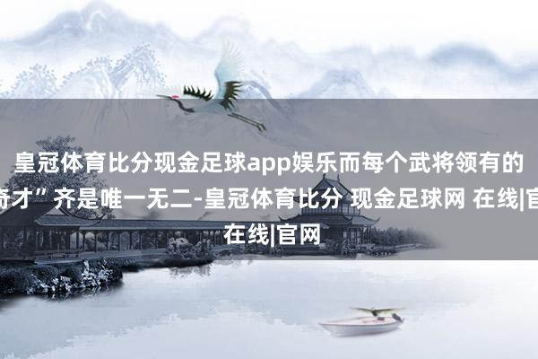 皇冠体育比分现金足球app娱乐而每个武将领有的“奇才”齐是唯一无二-皇冠体育比分 现金足球网 在线|官网