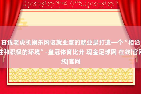 真钱老虎机娱乐网该就业室的就业是打造一个“相沿性和积极的环境”-皇冠体育比分 现金足球网 在线|官网