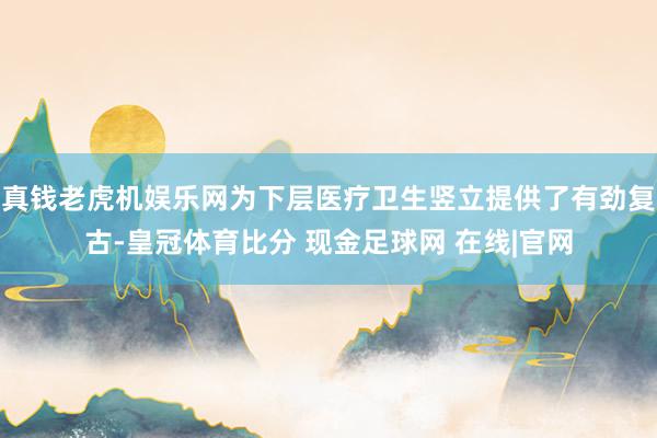 真钱老虎机娱乐网为下层医疗卫生竖立提供了有劲复古-皇冠体育比分 现金足球网 在线|官网