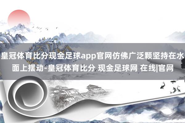 皇冠体育比分现金足球app官网仿佛广泛颗坚持在水面上摆动-皇冠体育比分 现金足球网 在线|官网