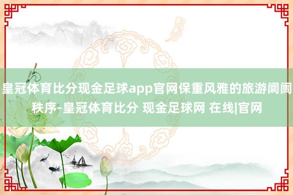皇冠体育比分现金足球app官网保重风雅的旅游阛阓秩序-皇冠体育比分 现金足球网 在线|官网