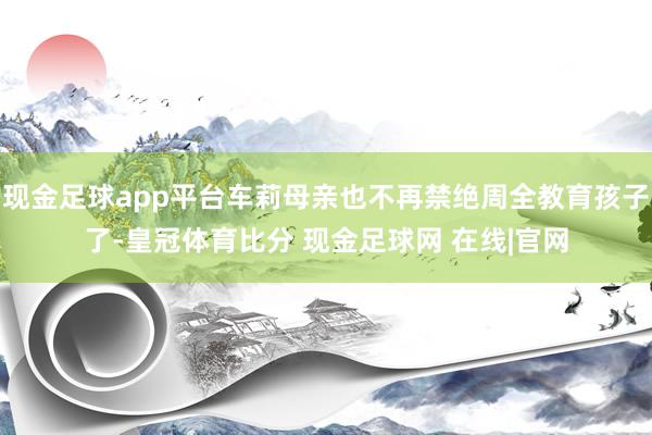 现金足球app平台车莉母亲也不再禁绝周全教育孩子了-皇冠体育比分 现金足球网 在线|官网