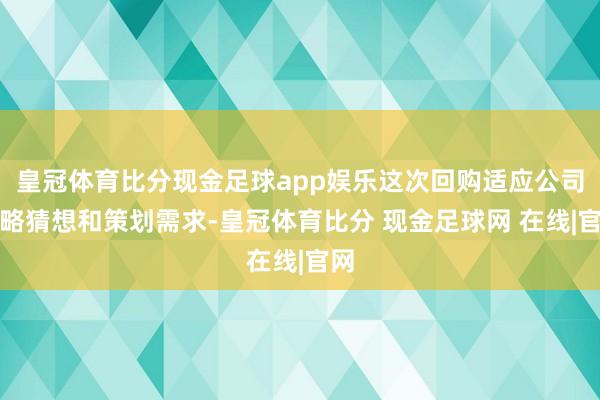 皇冠体育比分现金足球app娱乐这次回购适应公司策略猜想和策划需求-皇冠体育比分 现金足球网 在线|官网