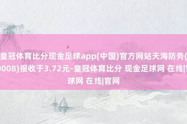 皇冠体育比分现金足球app(中国)官方网站天海防务(300008)报收于3.72元-皇冠体育比分 现金足球网 在线|官网