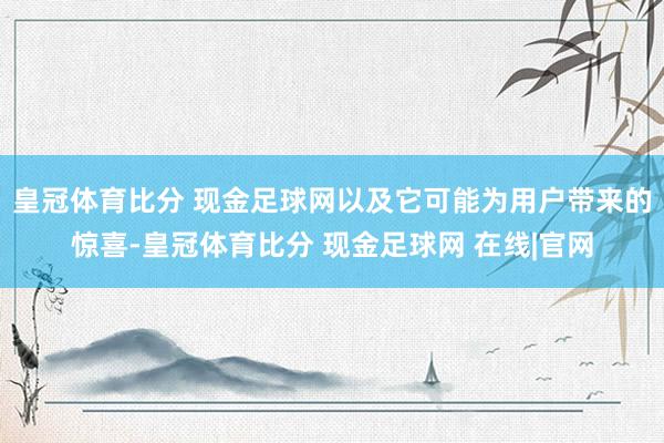 皇冠体育比分 现金足球网以及它可能为用户带来的惊喜-皇冠体育比分 现金足球网 在线|官网