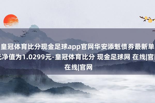 皇冠体育比分现金足球app官网华安添魁债券最新单元净值为1.0299元-皇冠体育比分 现金足球网 在线|官网