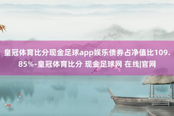 皇冠体育比分现金足球app娱乐债券占净值比109.85%-皇冠体育比分 现金足球网 在线|官网