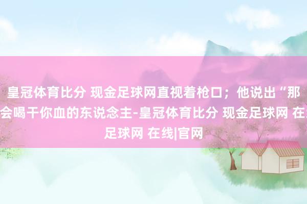 皇冠体育比分 现金足球网直视着枪口；他说出“那些日夕会喝干你血的东说念主-皇冠体育比分 现金足球网 在线|官网