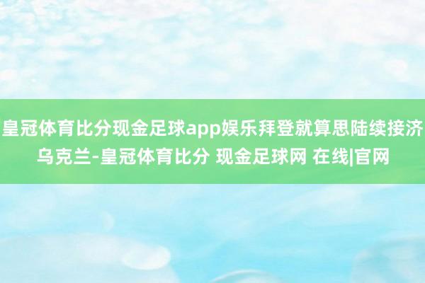 皇冠体育比分现金足球app娱乐拜登就算思陆续接济乌克兰-皇冠体育比分 现金足球网 在线|官网
