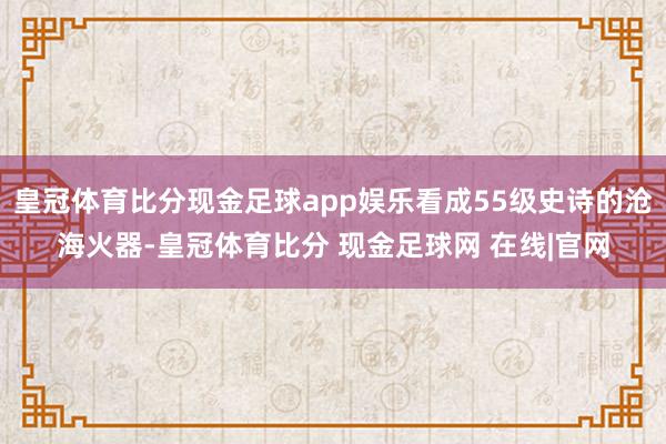 皇冠体育比分现金足球app娱乐看成55级史诗的沧海火器-皇冠体育比分 现金足球网 在线|官网