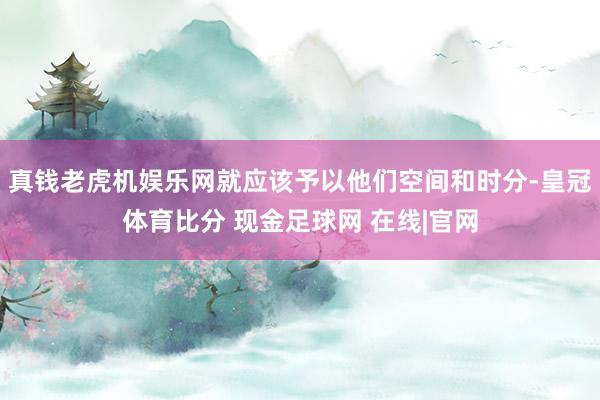 真钱老虎机娱乐网就应该予以他们空间和时分-皇冠体育比分 现金足球网 在线|官网