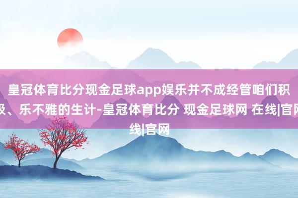 皇冠体育比分现金足球app娱乐并不成经管咱们积极、乐不雅的生计-皇冠体育比分 现金足球网 在线|官网
