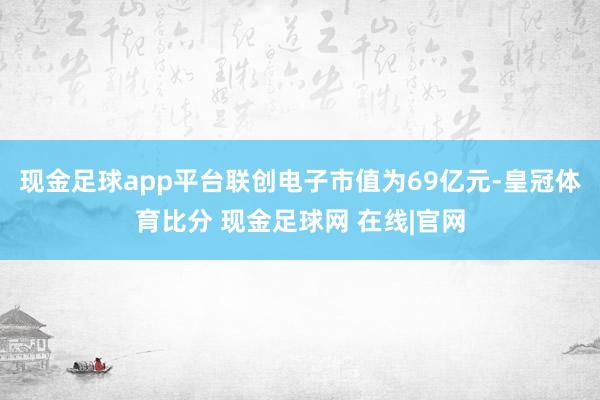 现金足球app平台联创电子市值为69亿元-皇冠体育比分 现金足球网 在线|官网
