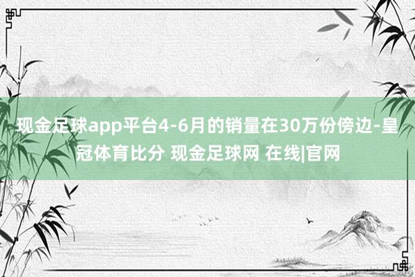 现金足球app平台4-6月的销量在30万份傍边-皇冠体育比分 现金足球网 在线|官网