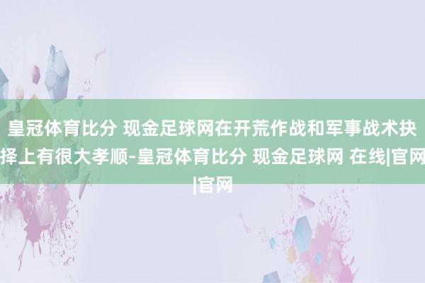 皇冠体育比分 现金足球网在开荒作战和军事战术抉择上有很大孝顺-皇冠体育比分 现金足球网 在线|官网