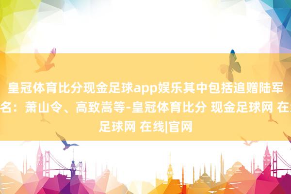 皇冠体育比分现金足球app娱乐其中包括追赠陆军中将三名：萧山令、高致嵩等-皇冠体育比分 现金足球网 在线|官网
