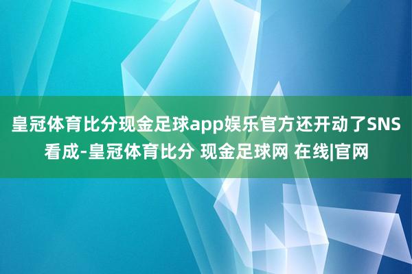 皇冠体育比分现金足球app娱乐官方还开动了SNS看成-皇冠体育比分 现金足球网 在线|官网