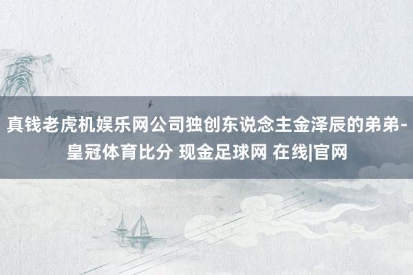 真钱老虎机娱乐网公司独创东说念主金泽辰的弟弟-皇冠体育比分 现金足球网 在线|官网