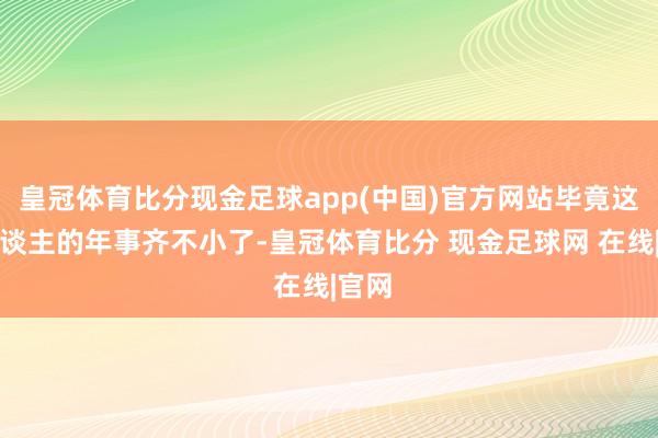 皇冠体育比分现金足球app(中国)官方网站毕竟这三东谈主的年事齐不小了-皇冠体育比分 现金足球网 在线|官网