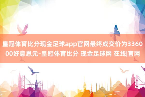 皇冠体育比分现金足球app官网最终成交价为336000好意思元-皇冠体育比分 现金足球网 在线|官网