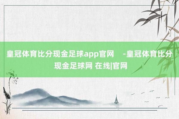 皇冠体育比分现金足球app官网    -皇冠体育比分 现金足球网 在线|官网