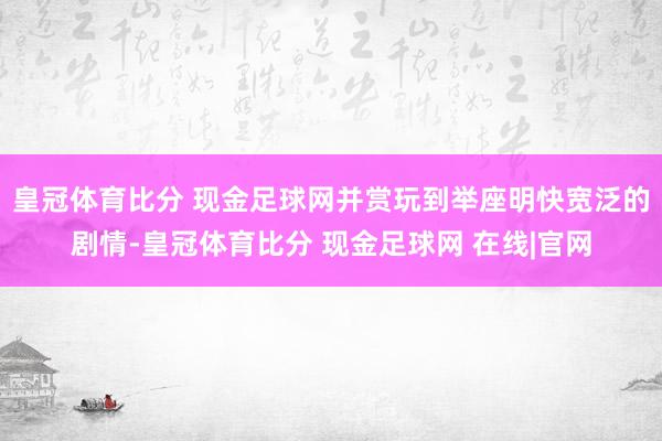 皇冠体育比分 现金足球网并赏玩到举座明快宽泛的剧情-皇冠体育比分 现金足球网 在线|官网