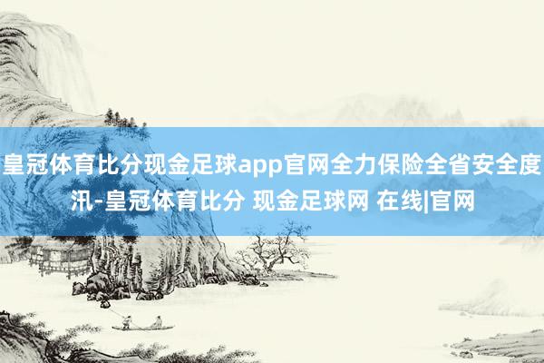 皇冠体育比分现金足球app官网全力保险全省安全度汛-皇冠体育比分 现金足球网 在线|官网