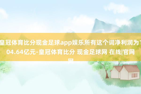 皇冠体育比分现金足球app娱乐所有这个词净利润为104.64亿元-皇冠体育比分 现金足球网 在线|官网