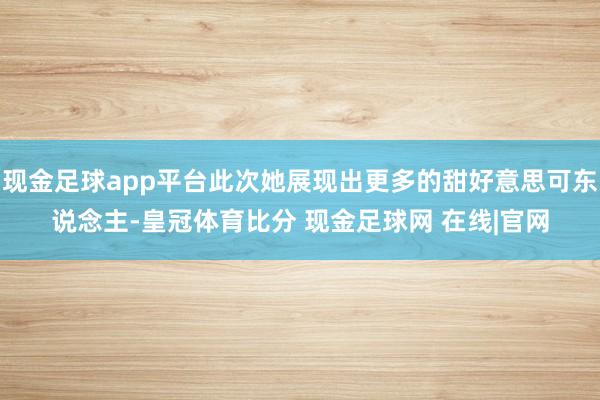 现金足球app平台此次她展现出更多的甜好意思可东说念主-皇冠体育比分 现金足球网 在线|官网