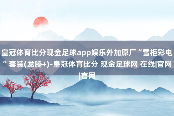 皇冠体育比分现金足球app娱乐外加原厂“雪柜彩电”套装(龙腾+)-皇冠体育比分 现金足球网 在线|官网