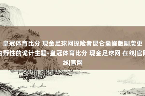 皇冠体育比分 现金足球网探险者昆仑巅峰版剿袭更为野性的诡计主题-皇冠体育比分 现金足球网 在线|官网