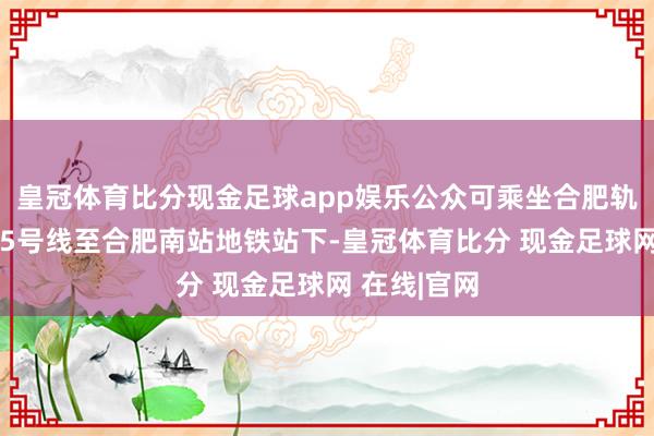 皇冠体育比分现金足球app娱乐公众可乘坐合肥轨道交通4、5号线至合肥南站地铁站下-皇冠体育比分 现金足球网 在线|官网