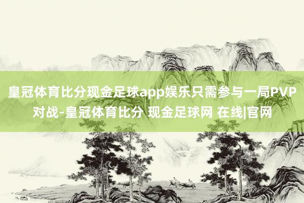 皇冠体育比分现金足球app娱乐只需参与一局PVP对战-皇冠体育比分 现金足球网 在线|官网