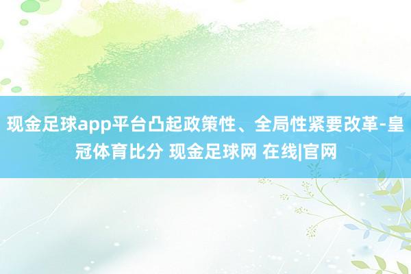 现金足球app平台凸起政策性、全局性紧要改革-皇冠体育比分 现金足球网 在线|官网